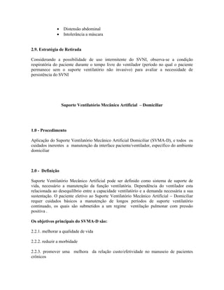 Distensão abdominal
                   Intolerância a máscara


2.9. Estratégia de Retirada

Considerando a possibilidade de uso intermitente do SVNI, observa-se a condição
respiratória do paciente durante o tempo livre do ventilador (período no qual o paciente
permanece sem o suporte ventilatório não invasivo) para avaliar a necessidade de
persistência do SVNI




                  Suporte Ventilatório Mecânico Artificial   Domiciliar




1.0 - Procedimento

Aplicação do Suporte Ventilatório Mecânico Artificial Domiciliar (SVMA-D), e todos os
cuidados inerentes a manutenção da interface paciente/ventilador, específico do ambiente
domiciliar



2.0 - Definição

Suporte Ventilatório Mecânico Artificial pode ser definido como sistema de suporte de
vida, necessário a manutenção da função ventilatória. Dependência do ventilador esta
relacionada ao desequilíbrio entre a capacidade ventilatório e a demanda necessária a sua
sustentação. O paciente eletivo ao Suporte Ventilatório Mecânico Artificial Domiciliar
requer cuidados básicos a manutenção de longos períodos de suporte ventilatório
continuado, os quais são submetidos a um regime ventilação pulmonar com pressão
positiva .

Os objetivos principais do SVMA-D são:

2.2.1. melhorar a qualidade de vida

2.2.2. reduzir a morbidade

2.2.3. promover uma melhora da relação custo/efetividade no manuseio de pacientes
crônicos
 