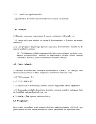 2.2.3.1 considerar a seguinte condição:

- A possibilidade de suporte ventilatório não-invasivo deve ser analisada.




3.0 - Indicações


3.1 Pacientes requerendo longo período de suporte ventilatório, evidenciados por:

3.1.1 Incapacidade para sustentar ou manter de forma completa o desmame do suporte
ventilatório

3.1.2 Uma progressão da patologia de base necessitando do incremento e manutenção do
suporte ventilatório contínuo

      3.1.3 Condições que estabelecem estes critérios são evidenciados por patologias como:
      doenças neuromusculares , síndroma de hipoventilação alveolar crônica, doenças
      ventilatórias primárias, doenças obstrutivas e desordens cardíacas.


4.0    Contra Indicações


4.1 Presença de instabilidade fisiológica, necessitando de SVMA-D , nas condições onde
são necessários cuidados de difícil manipulação no ambiente domiciliar como:

4.1.1 FIO2 requerida > 0.4

4.1.2 PEEP > 10 Cm H2O

4.1.3 Necessidade de monitorização contínua invasiva em pacientes adultos e pediátricos

4.1.4 Inadequadas condições do ambiente domiciliar (ambiente insalubre, inadequada fonte
de eletricidade ou instabilidade elétrica, etc)

CONSIDERAÇÃO: aspectos sócio-econômicos

5.0 - Complicações


Deterioração ou mudança aguda no estado clínico do paciente submetido a SVMA-D , que
podem levar a morte ou internação hospitalar, sendo apresentados das seguintes formas:
 