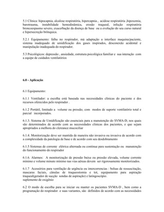 5.1 Clínica: hipocapnia, alcalose respiratória, hipercapnia , acidose respiratória ,hipoxemia,
barotrauma, instabilidade hemodinâmica, erosão traqueal, infeção respiratória
broncoespasmo severo, exacerbação da doença de base ou a evolução do seu curso natural
e hipersecreção brônquica.

5.2.1 Equipamento: falha no respirador, má adaptação a interface maquina/paciente,
sistema inadequado de umidificação dos gases inspirados, desconexão acidental e
manipulação inadequada do respirador.

5.3 Psicológicos: depressão , ansiedade, estrutura psicológica familiar e sua interação com
a equipe de cuidados ventilatórios




6.0 - Aplicação


6.1 Equipamento:

6.1.1 Ventilador: a escolha está baseada nas necessidades clínicas do paciente e dos
recursos oferecidos pelo respirador .

6.1.2 Portátil, limitado a volume ou pressão, com modos de suporte ventilatório total e
parcial incorporados.

6.1.3. Sistema de Umidificação são essenciais para a manutenção do SVMA-D, nos quais
são determinados de acordo com as necessidades clinicas dos pacientes, e que sejam
apropriados a melhora do clereance mucociliar

6.1.4. Monitorização deve ser mantida de maneira não invasiva ou invasiva de acordo com
a complexidade da patologia de base e de acordo com seu desdobramento

6.1.5 Sistemas de corrente elétrica alternada ou contínua para sustentação ou manutenção
do funcionamento do respirador

6.1.6. Alarmes: A monitorização de pressão baixa ou pressão elevada, volume corrente
mínimo e volume minuto mínimo nas vias aéreas devem ser rigorosamente monitorizados.

6.1.7 Acessórios para ventilação de urgência ou intercorrencias : bolsas de ressuscitação,
mascaras faciais, cânulas de traqueostomia e tot, equipamento para aspiração
traqueal(gerador de sucção sondas de aspiração) e laringoscópio.
suplemento de oxigênio

6.2 O modo de escolha para se iniciar ou manter os pacientes SVMA-D , bem como a
programação do respirador e suas variantes, são definidos de acordo com as necessidades
 