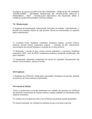 fisiológicas do paciente (CAPÍTULOS DO CONSENSO : INDICAÇÃO DE SUPORTE
VENTILATÓRIO , MÉTODOS ESSENCIAIS DE VENTILAÇÃO ADULTO E
PEDIÁTRICO , PEEP , VENTILAÇÃO MECÂNICA NO PACIENTE DPOC E
COMPLICAÇÕES DO SUPORTE VENTILATÓRIO)


7.0 - Monitorização

A freqüência da monitorização é determinada pelo plano de cuidados , individualizado , e
baseado nas condições clínicas de cada paciente. Devem ser monitorizados os seguintes
dados rotineiramente:




7.1 Avaliação Física: freqüência ventilatória, freqüência cardíaca, excursão torácica,
diaforese, pressão arterial, temperatura corporal , coloração da pele características
macroscópicas da secreção brônquica e avaliação da via aérea artificial

7.2 Respirador : pressão de pico, volume corrente inspiratório e expiratório, freqüência
respiratória, FIO2 , nível da PEEP, complacência dinâmica, apropriada umidificação dos
gases inspirados

7.3 Equipamento: apropriada configuração do circuito do respirador, funcionamento dos
alarmes, nível da bateria , interna ou externa.




8.0 Freqüência

A freqüência da AVMA-D é ditada pelas necessidades fisiológicas do paciente, podendo
ser prescrita de forma contínua ou intermitente.



9.0 Controle de Infeção

 Todos os profissionais envolvidos diretamente nos cuidados dos pacientes em AVMA-D
são potenciais transmissores de infeções crônicas e agudas, podendo ser minimizados pelas
seguintes orientações:

9.1 cuidado com a lavagem das mãos e uso de barreiras de proteção quando apropriadas.

9.2 sistema continuado de ventilação no ambiente em que se encontra o paciente
 