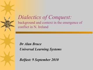 Dialectics of Conquest:  background and context in the emergence of conflict in N. Ireland Dr Alan Bruce Universal Learning Systems Belfast: 9 September 2010 