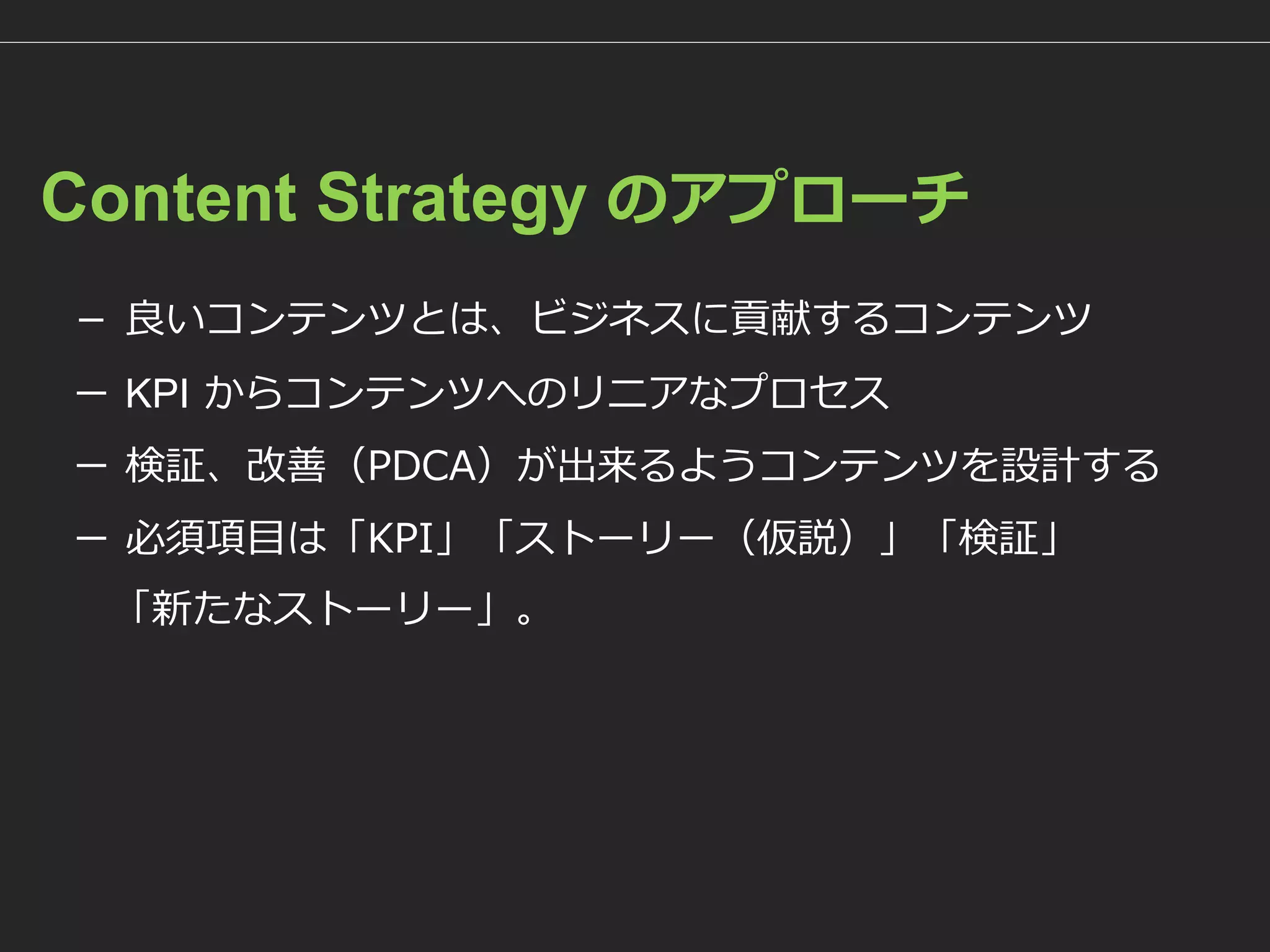 Content Strategy のアプローチ 
－良いコンテンツとは、ビジネスに貢献するコンテンツ 
－KPIからコンテンツへのリニアなプロセス 
－検証、改善（PDCA）が出来るようコンテンツを設計する 
－必須項目は「KPI」「ストーリー（仮説）」「検証」 
「新たなストーリー」。  