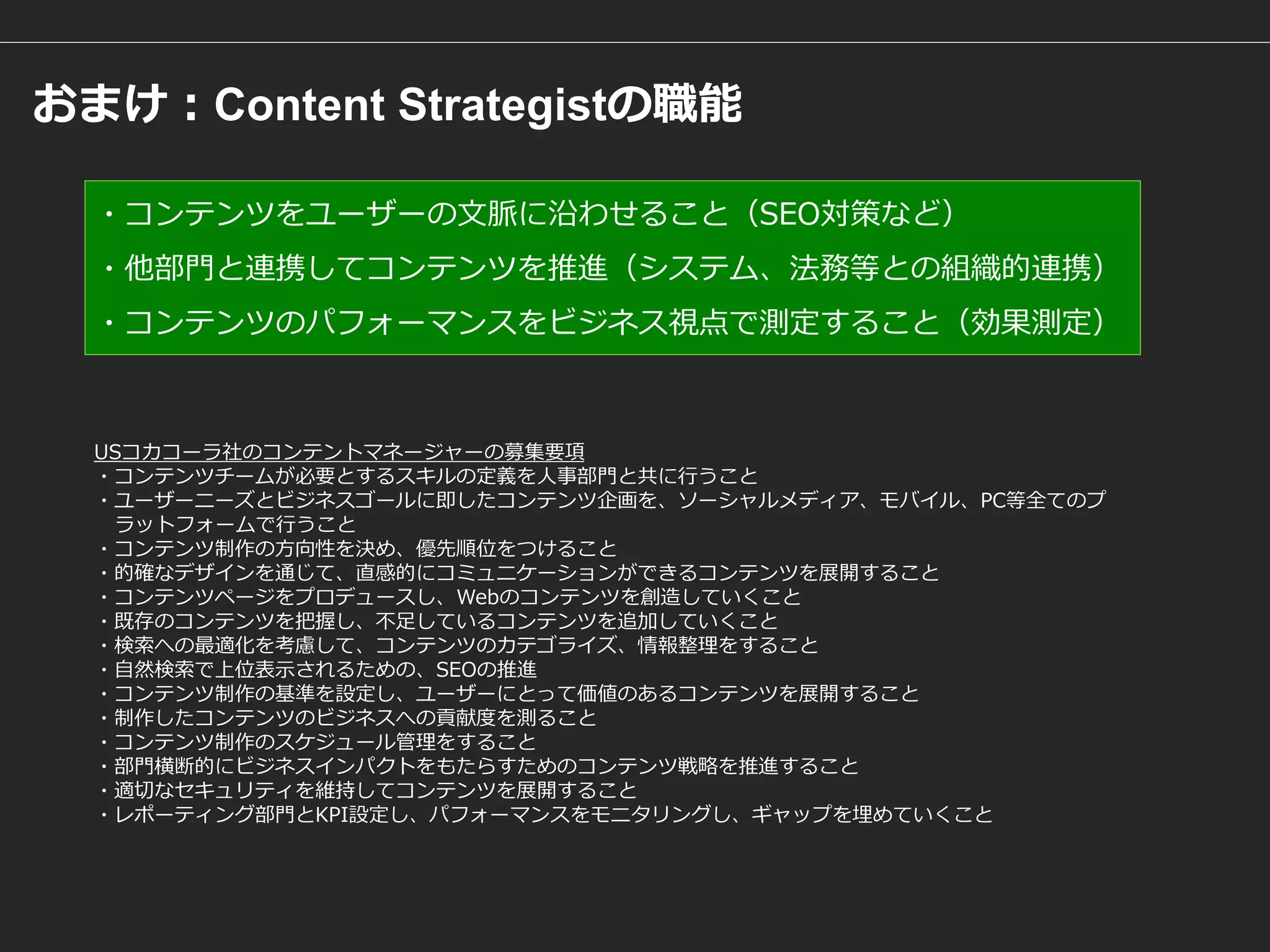 おまけ：Content Strategistの職能 
USコカコーラ社のコンテントマネージャーの募集要項 
・コンテンツチームが必要とするスキルの定義を人事部門と共に行うこと ・ユーザーニーズとビジネスゴールに即したコンテンツ企画を、ソーシャルメディア、モバイル、PC等全てのプ 
ラットフォームで行うこと ・コンテンツ制作の方向性を決め、優先順位をつけること ・的確なデザインを通じて、直感的にコミュニケーションができるコンテンツを展開すること ・コンテンツページをプロデュースし、Webのコンテンツを創造していくこと ・既存のコンテンツを把握し、不足しているコンテンツを追加していくこと ・検索への最適化を考慮して、コンテンツのカテゴライズ、情報整理をすること ・自然検索で上位表示されるための、SEOの推進 ・コンテンツ制作の基準を設定し、ユーザーにとって価値のあるコンテンツを展開すること ・制作したコンテンツのビジネスへの貢献度を測ること ・コンテンツ制作のスケジュール管理をすること ・部門横断的にビジネスインパクトをもたらすためのコンテンツ戦略を推進すること ・適切なセキュリティを維持してコンテンツを展開すること ・レポーティング部門とKPI設定し、パフォーマンスをモニタリングし、ギャップを埋めていくこと 
・コンテンツをユーザーの文脈に沿わせること（SEO対策など） 
・他部門と連携してコンテンツを推進（システム、法務等との組織的連携） 
・コンテンツのパフォーマンスをビジネス視点で測定すること（効果測定） 