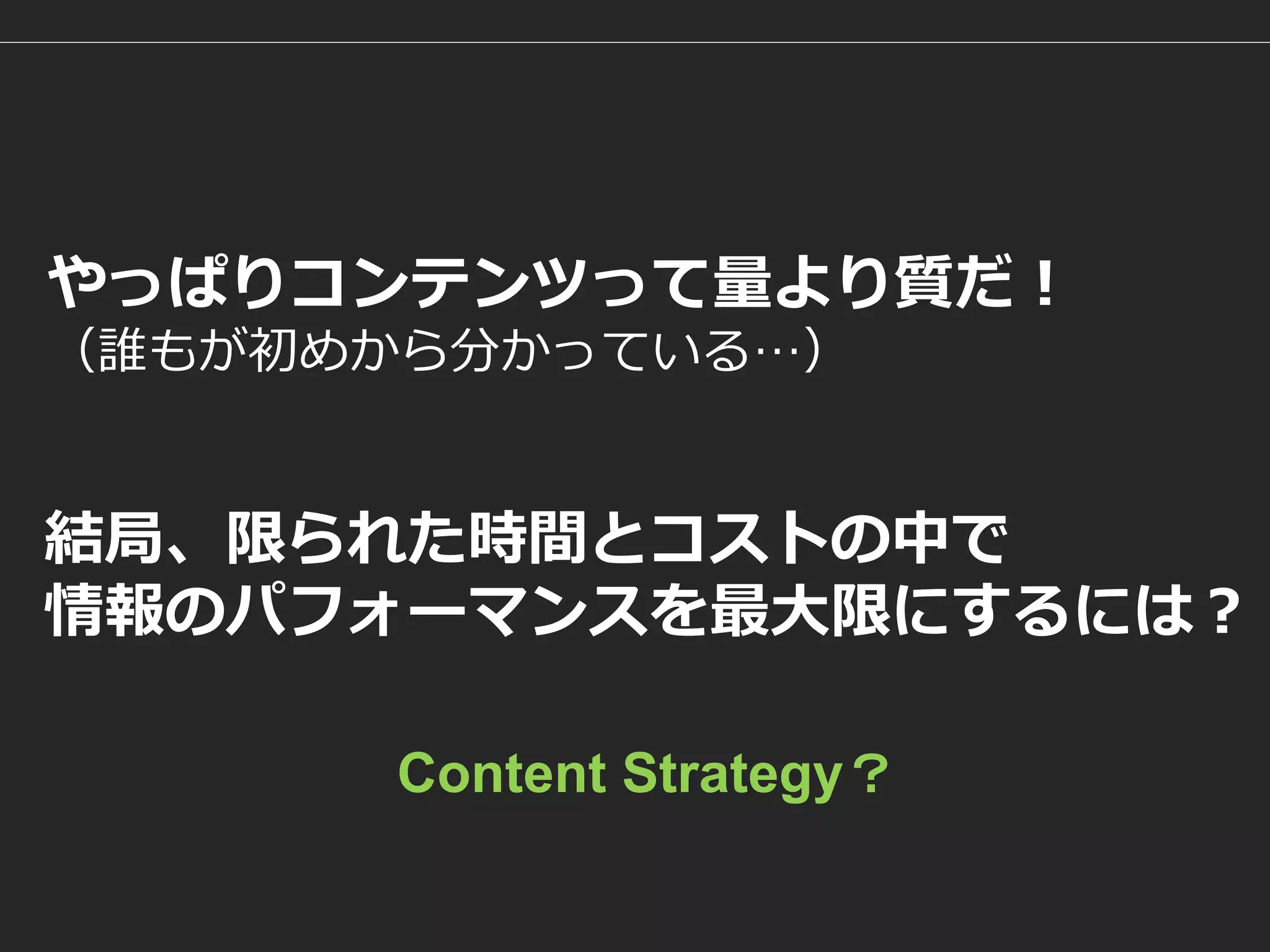 結局、限られた時間とコストの中で 
情報のパフォーマンスを最大限にするには？ 
やっぱりコンテンツって量より質だ！ （誰もが初めから分かっている…） 
Content Strategy？  
