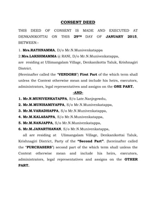 CONSENT DEED
THIS DEED OF CONSENT IS MADE AND EXECUTED AT
DENKANIKOTTAI ON THIS 29TH DAY OF JANUARY 2015,
BETWEEN:-
1. Mrs.RATHNAMMA, D/o Mr.N.Munivenkatappa
2.Mrs.LAKSHMAMMA @ RANI, D/o Mr.N.Munivenkatappa,
are residing at Ullimangalam Village, Denkanikotta Taluk, Krishnagiri
District.
(Hereinafter called the “VENDORS”) First Part of the which term shall
unless the Context otherwise mean and include his heirs, executors,
administrators, legal representatives and assigns on the ONE PART.
-AND-
1. Mr.N.MUNIVENKATAPPA, S/o Late.Nanjegowdu,
2. Mr.M.MUNISAMIYAPPA, S/o Mr.N.Munivenkatappa,
3. Mr.M.VARADHAPPA, S/o Mr.N.Munivenkatappa,
4. Mr.M.KALASAPPA, S/o Mr.N.Munivenkatappa,
5. Mr.M.NANJAPPA, S/o Mr.N.Munivenkatappa,
6. Mr.M.JANARTHANAN, S/o Mr.N.Munivenkatappa,
all are residing at Ulimangalam Village, Denkanikottai Taluk,
Krishnagiri District, Party of the “Second Part”. (hereinafter called
the “PURCHASERS”) second part of the which term shall unless the
Context otherwise mean and include his heirs, executors,
administrators, legal representatives and assigns on the OTHER
PART.
 