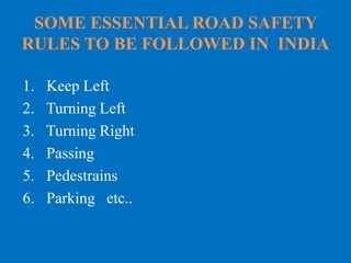 SOME ESSENTIAL ROAD SAFETY
RULES TO BE FOLLOWED IN INDIA
1. Keep Left
2. Turning Left
3. Turning Right
4. Passing
5. Pedestrains
6. Parking etc..
 