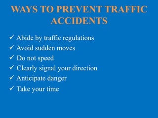 WAYS TO PREVENT TRAFFIC
ACCIDENTS
 Abide by traffic regulations
 Avoid sudden moves
 Do not speed
 Clearly signal your direction
 Anticipate danger
 Take your time
 