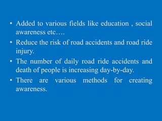 • Added to various fields like education , social
awareness etc….
• Reduce the risk of road accidents and road ride
injury.
• The number of daily road ride accidents and
death of people is increasing day-by-day.
• There are various methods for creating
awareness.
 