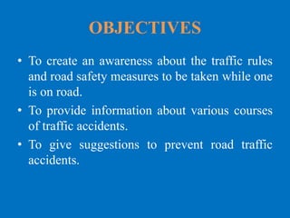 OBJECTIVES
• To create an awareness about the traffic rules
and road safety measures to be taken while one
is on road.
• To provide information about various courses
of traffic accidents.
• To give suggestions to prevent road traffic
accidents.
 