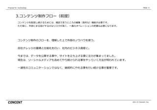 Proposal  for    kouhoukaigi                                                PAGE: 9




           3.コンテンツ制作フロー（前提）
              コンテンツを配信し続けるためには、雑誌で⾔言うところの編集（⻑⾧長的な）機能が必要です。
              ただ単に、外部にまる投げするのはリスクが⾼高く、⼀一連のオペレーションの把握は必要になります。




              コンテンツ制作のフローを、理理解した上で外部のノウハウを使う。


              ⾃自社ナレッジの蓄積と仕組化を⾏行行い、社内のビジネス資産に。


              今までは、データを公開する事や、サイトを⽴立立ち上げる事に注⼒力力が集まってました。
              現在は、ソーシャルメディアも含めてやり続けられる事をやっていく⽅方法が問われています。


              ⼀一過性のコミュニケーションではなく、継続的にやれる事を⾏行行い続ける事が重要です。




                                                                2011 © Concent, Inc.
 