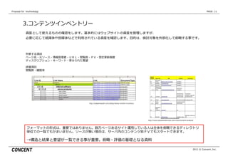 Proposal  for    kouhoukaigi                                                                                                                                         PAGE: 11




           3.コンテンツインベントリー
              資産として使えるものの確認をします。基本的にはウェブサイトの資産を管理理しますが、
              必要に応じて紙媒体や別媒体などで利利⽤用されている資産を確認します。⽬目的は、検討対象を外部化して俯瞰する事です。



              列列挙する項⽬目
              ページ名・元ソース・情報管理理者・ＵＲＬ・閲覧数・ＰＶ・想定更更新頻度度
              ディスクリプション・キーワード・寄せられた要望

              評価項⽬目
              閲覧数・離離脱率率率




                                       http://adaptivepath.com/ideas/doing-‐‑‒content-‐‑‒inventory




                                                                                                     http://www.boxesandarrows.com/view/content-‐‑‒analysis



               フォーマットの形式は、重要ではありません。数万ページあるサイト運⽤用している⼈人は全体を俯瞰できるディレクトリ
               単位での⼀一覧でもかまいません。ソースが無い場合は、サーバ内のコンテンツ別ＰＶでもスタートできます。

               →構造と結果と要望が⼀一覧できる事が重要。俯瞰・評価の基礎となる資料料

                                                                                                                                                          2011 © Concent, Inc.
 
