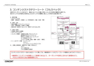 Proposal  for    kouhoukaigi                                                  PAGE: 12




            3.  コンテンツストラテジーシート（フルスペック）
             ⽬目的やターゲットに合わせて、競合に⽐比べてどの様に何をしたいか⽅方向性の確認が必要です。
             前ステップでの外部化の⽬目的はこのステップでの戦略略に落落として共有する為の物です。

             A、要件定義
             －プロジェクト名
             －概要 　企業⽬目的・対象者・ユーザ利利⽤用⽬目的・⾏行行動・仕様・予算

             B、評価・分析
             －現状の課題（クライアントサイド）
             －定性・定量量評価にて判明した課題
             －競合状況（参照すべきところ、参照すべきではない所）

             C、計画（全体）
             －対象者に提供する価値
             －メディアコンセプト
             －コンテンツ戦略略 　対象者が必要とするコンテンツ
              　 　 　 　 　 　 　 　 　提供者が与えたいコンテンツ
              　 　 　 　 　 　 　 　 　現状ないが追加したいコンテンツ
              　 　 　 　 　 　 　 　 　ユーザ利利⽤用シナリオ
              　 　 　 　 　 　 　 　 　コンテンツ計画（流流読・理理解・活⽤用・⼀一貫性）
             －トーン＆マナー定義 　ワーディング
              　 　 　 　 　 　 　 　 　 　 　デザイン
              　 　 　 　 　 　 　 　 　 　 　インフォメーショングラフィクス
             D  、⽬目標と効果測定・運⽤用⽅方法（回数・担当など）
              　 　 　 　 　 　 　 　 　ＫＰＩ
              　 　 　 　 　 　 　 　 　ＫＰＩ測定⽅方法
              　 　 　 　 　 　 　 　 　ＣＭＳ等運⽤用⽅方法検討

               コンテンツストラテジーをまとめるシートに関しては、最低限次ページのブリーフシート程度度まとめてみてください。

               →継続的にコンテンツを資産として管理理できるよう、ターゲットや⽬目的に合わせて管理理を⾏行行う。
                　ＰＤＣＡを回すための基礎資料料です。

                                                                   2011 © Concent, Inc.
 