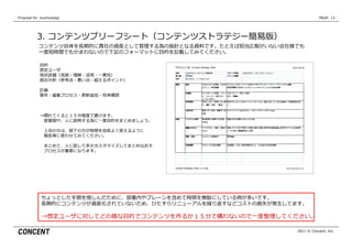 Proposal  for    kouhoukaigi                                                    PAGE: 13




            3.  コンテンツブリーフシート（コンテンツストラテジー簡易易版）
             コンテンツ⾃自体を⻑⾧長期的に貴社の資産として管理理する為の指針となる資料料です。たとえば担当広報がいない会社様でも
             ⼀一度度短時間でもかまわないので下記のフォーマットに⽬目的を記載してみてください。

              ⽬目的
              想定ユーザ
              現状評価（流流読・理理解・活⽤用・⼀一貫性）
              競合分析（参考点・悪い点・超えるポイント）

              計画
              要件・編集プロセス・更更新追加・将来構想



              ⇒慣れてくると１５分程度度で書けます。
               　部署間や、⼈人に説明する為に⼀一度度⽬目的をまとめましょう。

               　上司の⽅方は、部下の⽅方が時間を効率率率よく使えるように
               　報告等に使わせてみてください。

               　まとめて、⼈人に話して多少カスタマイズしてまとめなおす
               　プロセスが重要になります。




               ちょっとした⼿手間を惜しんだために、部署内やブレーンを含めて時間を無駄にしている例例が多いです。
               ⻑⾧長期的にコンテンツが資産化されていないため、ひたすらリニューアルを繰り返すなどコストの損失が発⽣生してます。

               →想定ユーザに対してどの様な⽬目的でコンテンツを作るか１５分で構わないので⼀一度度整理理してください。

                                                                     2011 © Concent, Inc.
 