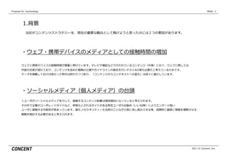 Proposal  for    kouhoukaigi                                                                PAGE: 2




           1.背景
              当社がコンテンツストラテジーを、現在の重要な観点として掲げようと思ったのには２つの要因があります。




          ・ウェブ・携帯デバイスのメディアとしての接触時間の増加

          ウェブと携帯デバイスの接触時間が顕著に伸びています。テレビや雑誌などで⾏行行われているコンテンツ（中⾝身）に⽐比べ、ウェブに関しては
          内容の充実が遅れており、コンテンツを含めた戦略略の⽴立立案やガイドラインの策定を⾏行行いＰＤＣAの実⾏行行必要だと考えているためです。
          データを掲載しておけば良良かった時代は終わりつつあり、「コンテンツからコンテキストへの変化」は徐々に進⾏行行しています。




          ・ソーシャルメディア（個⼈人メディア）の台頭
          １ユーザがソーシャルメディアを介して、接触するコンテンツ総量量は増加傾向になっていると考えられます。
          その中で企業のコーポレートサイトなど、参照元とされるサイトがある特定ユーザのお勧め（いいね等）によりエンゲージ低い
          ユーザに接触する可能性が⾼高まっています。箱モノのクオリティーも当然のことながら他に流流し読みできる等、短期的に顧客に情報を理理解させる
          戦略略を検討する必要があると考えられます。




                                                                                2011 © Concent, Inc.
 