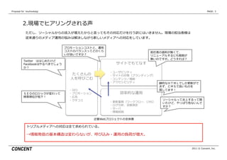 Proposal  for    kouhoukaigi                                                                      PAGE: 3




           2.現場でヒアリングされる声
              ただし、ソーシャルからの流流⼊入が増えたからと⾔言ってもその対応だけを⾏行行う訳にはいきません。現場の担当者様は
              従来通りのメディア運⽤用の悩みは解決しながら新しいメディアへの対応をしています。


                                プロモーションコストと、運⽤用
                                コストのバランスってどのくら                      前任者の資料料が無くて、
                                いが良良いですか？                           リニューアルするにも根拠が
                                                                    無いのですが。どうすれば？
            Twitter 　ははじめたけど
            Facebookはやるべきでしょう                        サイトでもてなす
            か？
                                                　 　 　・ユーザビリティ
                                   たくさんの        　 　 　・サイトの印象（ブランディング）
                                  ⼈人を呼びこむ       　 　 　・コンテンツ／機能
                                                　 　 　・アクセシビリティ            静的なＨＴＭＬでしか更更新がで
                                                                          きず、ＣＭＳで良良いものを
                                 　・SEO                                    探してます！
            ＳＥＯのロジックが変わって        　・プロモーション             効率率率的な運⽤用
            検索索順位が低下！            　・広告
                                 　・クチコミ                                    ソーシャルって炎上するって聞
                                                　 　 　・更更新業務（ワークフロー、CMS）    いたけど、やっぱり危ないんで
                                                　 　 　・ログ分析、効果測定            すか？
                                                　 　 　・サーバ
                                                　 　 　・情報統制

                                             企業Webプロジェクトの全体像

               トリプルメディアへの対応は全て求められている。

               →情報発信の基本構造は変わらないが、呼び込み・運⽤用の負荷が増⼤大。


                                                                                      2011 © Concent, Inc.
 