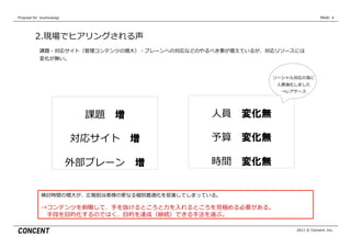Proposal  for    kouhoukaigi                                                     PAGE: 4




           2.現場でヒアリングされる声
              課題・対応サイト（管理理コンテンツの増⼤大）・ブレーンへの対応などのやるべき事が増えているが、対応リソースには
              変化が無い。


                                                              ソーシャル対応の為に
                                                                ⼈人員強化しました
                                                                 →レアケース




                                 課題 　増            ⼈人員 　変化無

                               対応サイト 　増           予算 　変化無

                               外部ブレーン 　増          時間 　変化無


               検討時間の増⼤大が、広報担当者様の更更なる個別最適化を促進してしまっている。

               →コンテンツを俯瞰して、⼿手を抜けるところと⼒力力を⼊入れるところを⾒見見極める必要がある。
                　⼿手段を⽬目的化するのではく、⽬目的を達成（継続）できる⼿手法を選ぶ。

                                                                     2011 © Concent, Inc.
 