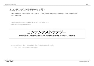 Proposal  for    kouhoukaigi                                                      PAGE: 5




           3.コンテンツストラテジーって何？
              ＩＡは⽐比較的ウェブ設計を中⼼心にとらえており、コンテンツストラテジーはより具体的にコンテンツそのものを
              とらえる⼿手法です。




              ＩＡや（企業マーケティング戦略略に基づいた）ウェブガバナンス
              ⻑⾧長期的にサイトが成⻑⾧長できる仕組み作り




                                    コンテンツストラテジー
                               企業のビジネス資産となり得るコンテンツ創出の仕組みとメンテナンスの仕組み




              ⇒ひらたく⾔言うと、箱ができた後は誰に何をどの様度度の頻度度で伝えるか。
               　コンテンツもしっかり考えなきゃならない




                                                                      2011 © Concent, Inc.
 