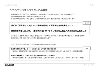 Proposal  for    kouhoukaigi                                                              PAGE: 6




           3.コンテンツストラテジーの必要性
              現場の皆さまが、ウェブサイトを運営して、⽬目的達成していき続けるためにコンテンツの棚卸をして、
              ⽬目的や優先順位を決定する為の⼿手法が必要になります。
              本⽇日は具体的なアプローチとともに、ここだけはやっておくべきというポイントもお伝えいたします。

                                                                                ニーズ

              サイト（提供するコンテンツ）全体を効率率率よく運⽤用する⽅方法を考えたい！

              効率率率性を考慮した上で、（参照される）サイトとして⼒力力を⼊入れるべき所に⼒力力を⼊入れたい！

              というニーズを受け、箱（ＩＡやユーザビリティー・デザインクオリティーが⼀一定⽔水準に達している会社様）⾃自体の
              話ではなく、中⾝身（コンテンツ）を考える⼿手法をお伝えします。



              でも、コンテンツを効率率率よくといっても結構考えなければならない事が


              ⾃自分たちの持っている、サイト（コンテンツ）ってどのぐらいあるの？                                  悩み

               　[以外に、営業部⾨門が勝⼿手に⽴立立ち上げたサイトのトラブルに時間を使っていたりしませんか？ 　全体把握の問題]


              想定した更更新頻度度で、メディア・ＣＭＳを使い続けられていますか？
               　[facebook運営を、部下に任せているのに結局、上⻑⾧長と３⼈人で対応してませんか？ 　ＣＭＳ・ガイドライン問題]



                                                                              2011 © Concent, Inc.
 
