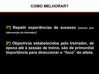 COMO MELHORAR?
1º) Repetir experiências de sucesso (mesmo sem
intervenção do treinador);
2º) Objectivos estabelecidos pelo treinador, de
época até à sessão de treino, são de primordial
importância para direccionar o “foco” do atleta.
 