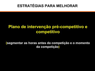 ESTRATÉGIAS PARA MELHORAR
Plano de intervenção pré-competitivo e
competitivo
(segmentar as horas antes da competição e o momento
da competição)
 
