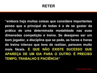RETER
“embora haja muitas coisas que considere importantes
penso que a principal de todas é a de se gostar da
prática de uma determinada modalidade nas suas
dimensões competição e treino. Se desejares ser um
bom jogador, a disciplina que se pede, as horas e horas
de treino intenso que tens de realizar, parecem muito
mais fáceis. É QUE NÃO EXISTE SUCESSO QUE
APAREÇA DE UM DIA PARA O OUTRO. É PRECISO
TEMPO, TRABALHO E PACIÊNCIA”
Coach: Edilson Oliveira
 