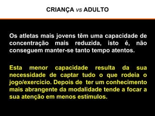 CRIANÇA vs ADULTO
Os atletas mais jovens têm uma capacidade de
concentração mais reduzida, isto é, não
conseguem manter-se tanto tempo atentos.
Esta menor capacidade resulta da sua
necessidade de captar tudo o que rodeia o
jogo/exercício. Depois de ter um conhecimento
mais abrangente da modalidade tende a focar a
sua atenção em menos estímulos.
 