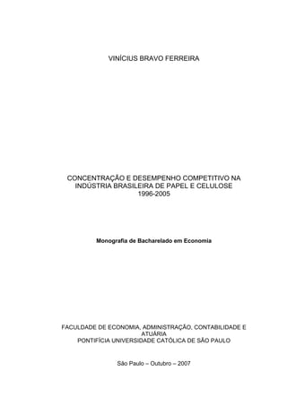 VINÍCIUS BRAVO FERREIRA
CONCENTRAÇÃO E DESEMPENHO COMPETITIVO NA
INDÚSTRIA BRASILEIRA DE PAPEL E CELULOSE
1996-2005
Monografia de Bacharelado em Economia
FACULDADE DE ECONOMIA, ADMINISTRAÇÃO, CONTABILIDADE E
ATUÁRIA
PONTIFÍCIA UNIVERSIDADE CATÓLICA DE SÃO PAULO
São Paulo – Outubro – 2007
 