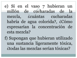e) Sí en el vaso 7 hubieran un
millón de cucharadas de la
mezcla, ¿cuántas cucharadas
habría de agua colorida?, ¿Cómo
expresarían la concentración de
esta mezcla?
f) Supongan que hubieran utilizado
una sustancia ligeramente tóxica,
¿todas las mezclas serían tóxicas?
 