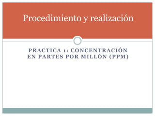 PRACTICA 1: CONCENTRACIÓN
EN PARTES POR MILLÓN (PPM)
Procedimiento y realización
 
