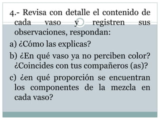4.- Revisa con detalle el contenido de
cada vaso y registren sus
observaciones, respondan:
a) ¿Cómo las explicas?
b) ¿En qué vaso ya no perciben color?
¿Coincides con tus compañeros (as)?
c) ¿en qué proporción se encuentran
los componentes de la mezcla en
cada vaso?
 