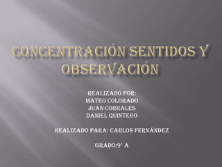 Concentración sentidos y observación Realizado por: Mateo Colorado Juan Corrales Daniel Quintero Realizado para: Carlos Fernández Grado:9° A 