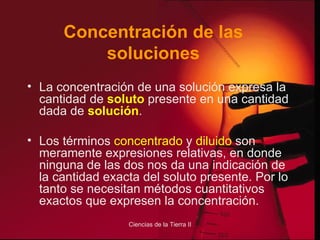 Concentración de las soluciones La concentración de una solución expresa la cantidad de  soluto  presente en una cantidad dada de  solución . Los términos  concentrado  y  diluido  son meramente expresiones relativas, en donde ninguna de las dos nos da una indicación de la cantidad exacta del soluto presente. Por lo tanto se necesitan métodos cuantitativos exactos que expresen la concentración. 