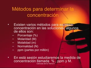 Métodos para determinar la concentración Existen varios métodos para expresar concentración en las soluciones, algunos de ellos son: Porcentaje (%) Molaridad (M) Molalidad (m) Normalidad (N) ppm (partes por millón) En está sesión estudiaremos la medida de concentración llamada  % , ppm y M. 