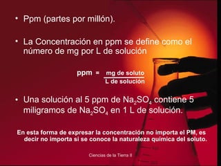 Ppm (partes por millón). La Concentración en ppm se define como el número de mg por L de solución ppm   =  mg de soluto  L de solución Una solución al 5 ppm de Na 2 SO 4  contiene 5 miligramos de Na 2 SO 4  en 1 L de solución. En esta forma de expresar la concentración no importa el PM, es decir no importa si se conoce la naturaleza química del soluto. 