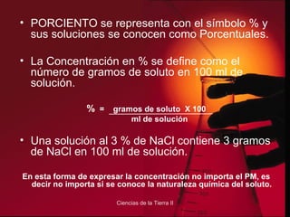 PORCIENTO se representa con el símbolo % y sus soluciones se conocen como Porcentuales. La Concentración en % se define como el número de gramos de soluto en 100 ml de solución. %   =  gramos de soluto  X 100 ml de solución Una solución al 3 % de NaCl contiene 3 gramos de NaCl en 100 ml de solución. En esta forma de expresar la concentración no importa el PM, es decir no importa si se conoce la naturaleza química del soluto. 