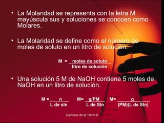 La Molaridad se representa con la letra M mayúscula sus y soluciones se conocen como Molares. La Molaridad se define como el número de moles de soluto en un litro de solución. M  =  moles de soluto litro de solución Una solución 5 M de NaOH contiene 5 moles de NaOH en un litro de solución. M =  n  M=  g/PM  M=  g L de sln  L de Sln  (PM)(L de Sln) 