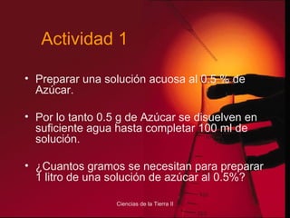 Preparar una solución acuosa al 0.5 % de Azúcar. Por lo tanto 0.5 g de Azúcar se disuelven en suficiente agua hasta completar 100 ml de solución. ¿Cuantos gramos se necesitan para preparar 1 litro de una solución de azúcar al 0.5%? Actividad 1 