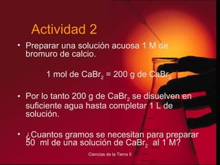 Preparar una solución acuosa 1 M de bromuro de calcio. 1 mol de CaBr 2  = 200 g de CaBr 2 Por lo tanto 200 g de CaBr 2  se disuelven en suficiente agua hasta completar 1 L de solución. ¿Cuantos gramos se necesitan para preparar 50  ml de una solución de CaBr 2   al 1 M? Actividad 2 