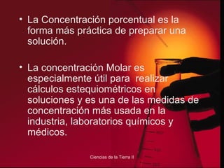 La Concentración porcentual es la forma más práctica de preparar una solución. La concentración Molar es especialmente útil para  realizar cálculos estequiométricos en soluciones y es una de las medidas de concentración más usada en la industria, laboratorios químicos y médicos. 