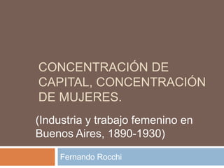CONCENTRACIÓN DE
CAPITAL, CONCENTRACIÓN
DE MUJERES.
Fernando Rocchi
(Industria y trabajo femenino en
Buenos Aires, 1890-1930)
 