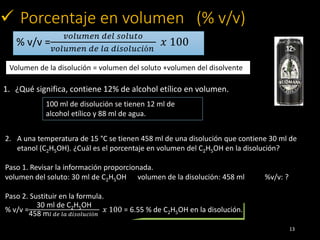 % v/v =
𝑣𝑜𝑙𝑢𝑚𝑒𝑛 𝑑𝑒𝑙 𝑠𝑜𝑙𝑢𝑡𝑜
𝑣𝑜𝑙𝑢𝑚𝑒𝑛 𝑑𝑒 𝑙𝑎 𝑑𝑖𝑠𝑜𝑙𝑢𝑐𝑖ó𝑛
𝑥 100
13
 Porcentaje en volumen (% v/v)
Volumen de la disolución = vo...