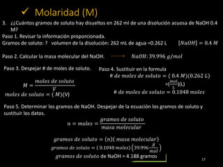 17
 Molaridad (M)
3. ¿¿Cuántos gramos de soluto hay disueltos en 262 ml de una disolución acuosa de NaOH 0.4
M?
Paso 1. R...