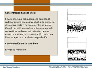 Concentración hacia la línea:

Esto supone que los módulos se agrupan al
rededor de una línea conceptual, esta puede ser
de manera recta o de cualquier figura simple.
Cuando se utiliza más de una línea esta puede
convertirse en líneas estructurales de una
estructura formal, la concentración hacia una
línea se aproxima al efecto de gradación.

Concentración desde una línea:

Esto seria lo inverso.
 
