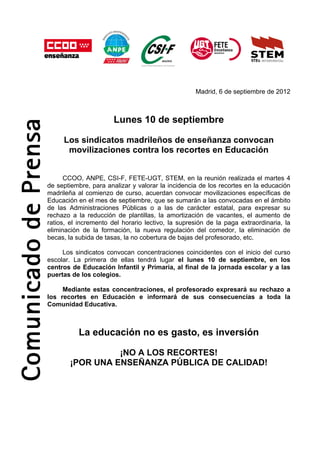 Madrid, 6 de septiembre de 2012



                       Lunes 10 de septiembre

     Los sindicatos madrileños de enseñanza convocan
      movilizaciones contra los recortes en Educación


      CCOO, ANPE, CSI-F, FETE-UGT, STEM, en la reunión realizada el martes 4
de septiembre, para analizar y valorar la incidencia de los recortes en la educación
madrileña al comienzo de curso, acuerdan convocar movilizaciones específicas de
Educación en el mes de septiembre, que se sumarán a las convocadas en el ámbito
de las Administraciones Públicas o a las de carácter estatal, para expresar su
rechazo a la reducción de plantillas, la amortización de vacantes, el aumento de
ratios, el incremento del horario lectivo, la supresión de la paga extraordinaria, la
eliminación de la formación, la nueva regulación del comedor, la eliminación de
becas, la subida de tasas, la no cobertura de bajas del profesorado, etc.

     Los sindicatos convocan concentraciones coincidentes con el inicio del curso
escolar. La primera de ellas tendrá lugar el lunes 10 de septiembre, en los
centros de Educación Infantil y Primaria, al final de la jornada escolar y a las
puertas de los colegios.

     Mediante estas concentraciones, el profesorado expresará su rechazo a
los recortes en Educación e informará de sus consecuencias a toda la
Comunidad Educativa.



          La educación no es gasto, es inversión

                 ¡NO A LOS RECORTES!
       ¡POR UNA ENSEÑANZA PÚBLICA DE CALIDAD!
 