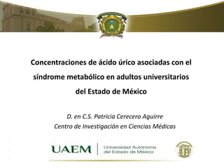 Concentraciones de ácido úrico asociadas con el 
síndrome metabólico en adultos universitarios 
del Estado de México 
D. en C.S. Patricia Cerecero Aguirre 
Centro de Investigación en Ciencias Médicas 
 