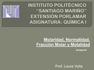 Molaridad, Normalidad,
Fracción Molar y Molalidad
                     Unidad III




         Prof. Laura Volta
 