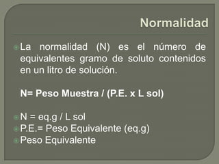  La normalidad (N) es el número de
 equivalentes gramo de soluto contenidos
 en un litro de solución.

 N= Peso Muestra / (P.E. x L sol)

N  = eq.g / L sol
 P.E.= Peso Equivalente (eq.g)
 Peso Equivalente
 