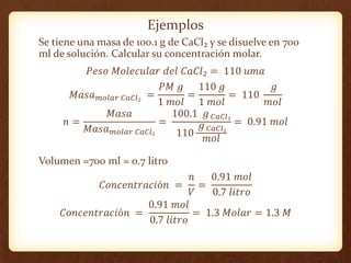 Ejemplos
Se tiene una masa de 100.1 g de CaCl₂ y se disuelve en 700
ml de solución. Calcular su concentración molar.
𝑃𝑒𝑠𝑜 ...
