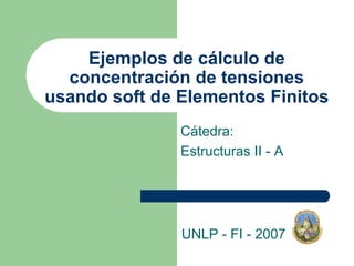 Ejemplos de cálculo de
concentración de tensiones
usando soft de Elementos Finitos
Cátedra:
Estructuras II - A
UNLP - FI - 2007
 