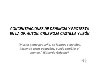 CONCENTRACIONES DE DENUNCIA Y PROTESTA
EN LA OF. AUTON. CRUZ ROJA CASTILLA Y LEÓN
“Mucha gente pequeña, en lugares pequeños,
haciendo cosas pequeñas, puede cambiar el
mundo.” (Eduardo Galeano)
 